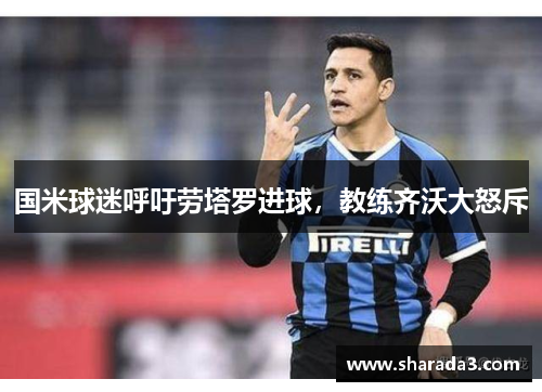 国米球迷呼吁劳塔罗进球，教练齐沃大怒斥